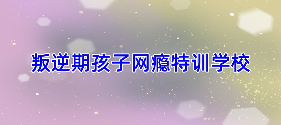 郑州叛逆期网瘾特训学校哪家好
