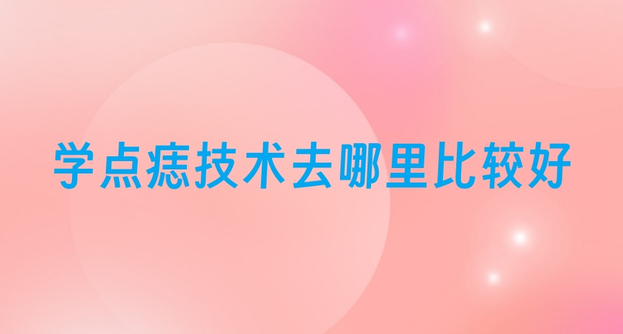 学点痣技术去哪里比较好-TOP10正规培训机构排名汇总一览