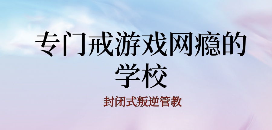 九江厉害的叛逆管教封闭式学校：专门戒游戏网瘾的学校