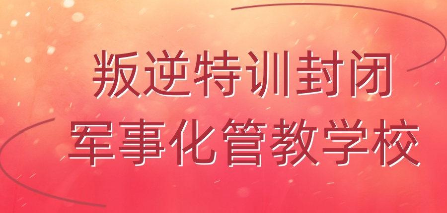 郑州专门叛逆特训封闭军事化管教学校五大名单一览-让迷途少年重新启航