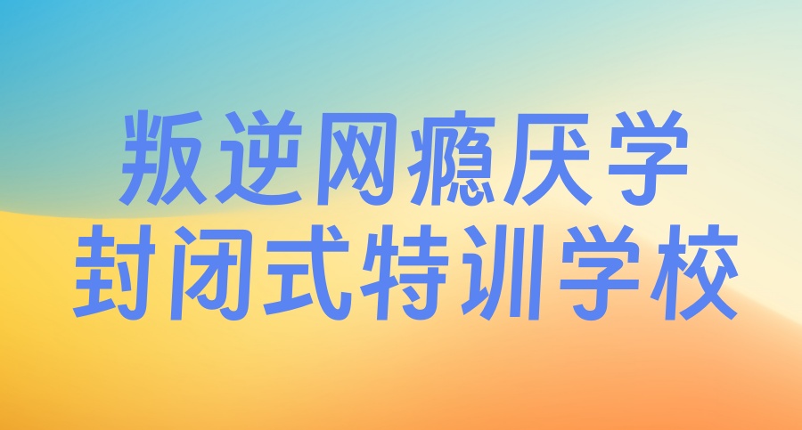 叛逆期孩子全封闭军事化管理学校 叛逆期孩子全封闭军事化管理学校
