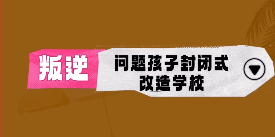 叛逆封闭式孩子改造学校 叛逆封闭式孩子改造学校