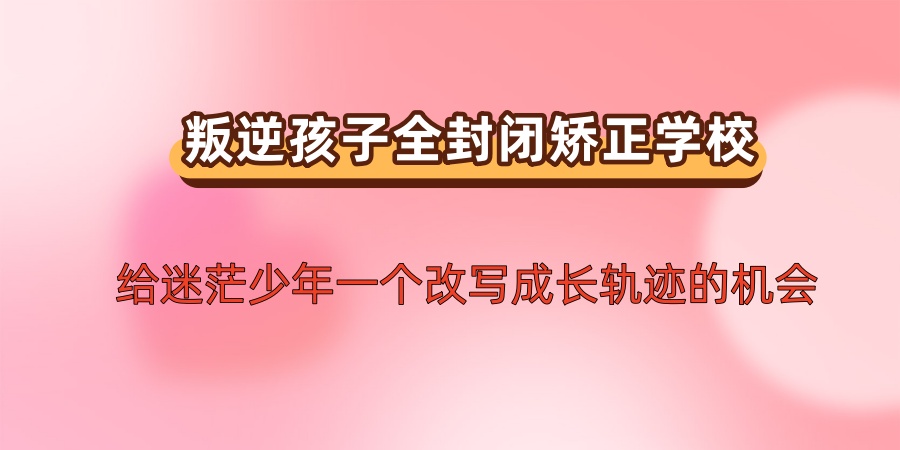 选择叛逆孩子全封闭矫正学校:给迷茫少年一个改写成长轨迹的机会 选择叛逆孩子全封闭矫正学校:给迷茫少年一个改写成长轨迹的机会