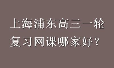上海浦东高三一轮复习网课哪家好？优选本地化教学更高效