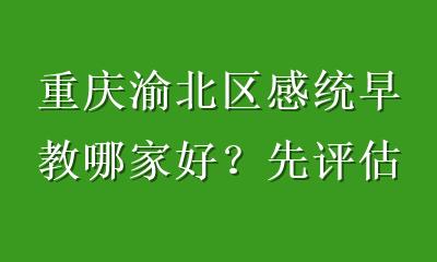 重庆渝北区感统早教哪家好？先评估再选，别只看距离和价格